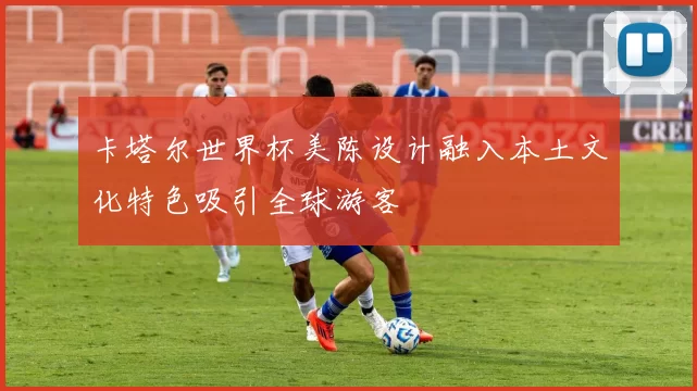 卡塔尔世界杯美陈设计融入本土文化特色吸引全球游客