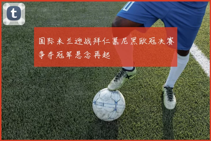 国际米兰迎战拜仁慕尼黑欧冠决赛争夺冠军悬念再起