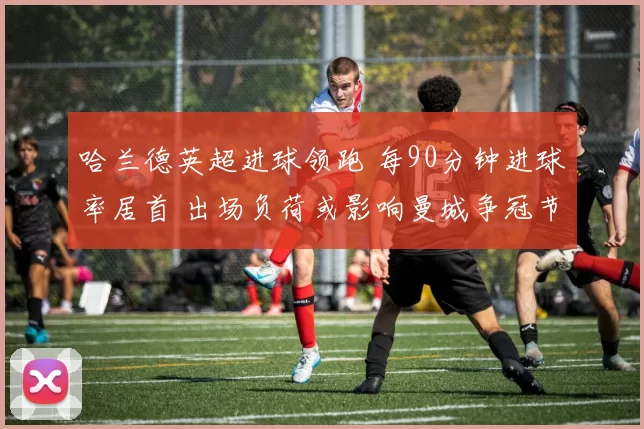 哈兰德英超进球领跑 每90分钟进球率居首 出场负荷或影响曼城争冠节奏