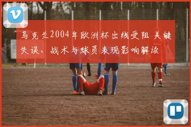 乌克兰2004年欧洲杯出线受阻 关键失误、战术与球员表现影响解读