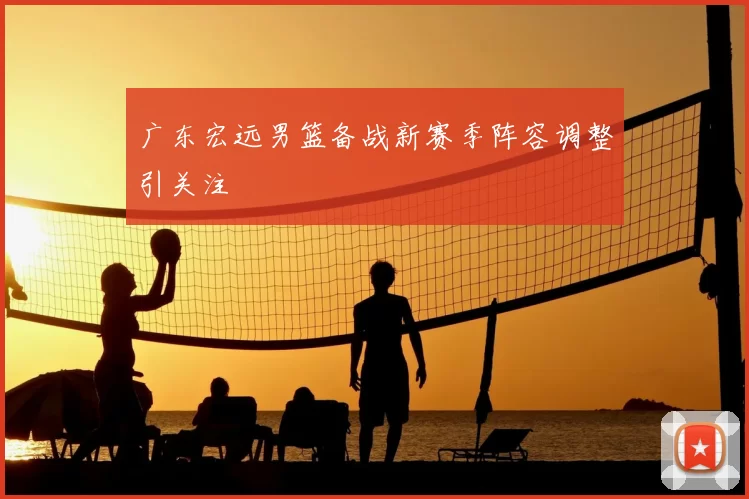 广东宏远男篮备战新赛季阵容调整引关注