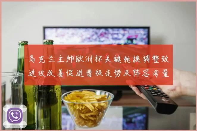 乌克兰主帅欧洲杯关键轮换调整致进攻改善促进晋级走势及阵容考量