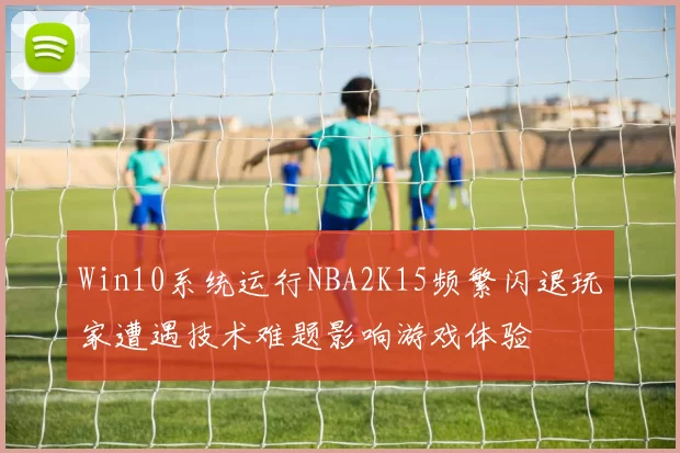 Win10系统运行NBA2K15频繁闪退玩家遭遇技术难题影响游戏体验