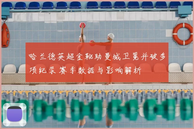 哈兰德英超金靴助曼城卫冕并破多项纪录 赛季数据与影响解析