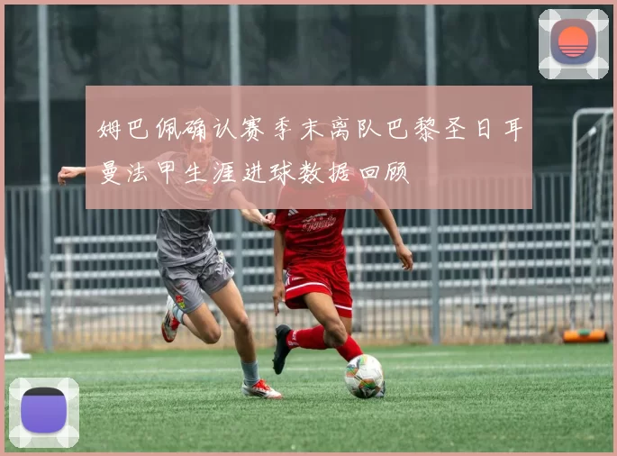 姆巴佩确认赛季末离队巴黎圣日耳曼法甲生涯进球数据回顾