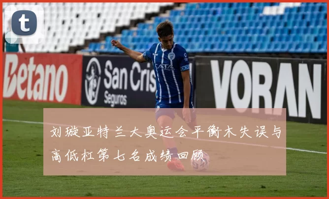 刘璇亚特兰大奥运会平衡木失误与高低杠第七名成绩回顾