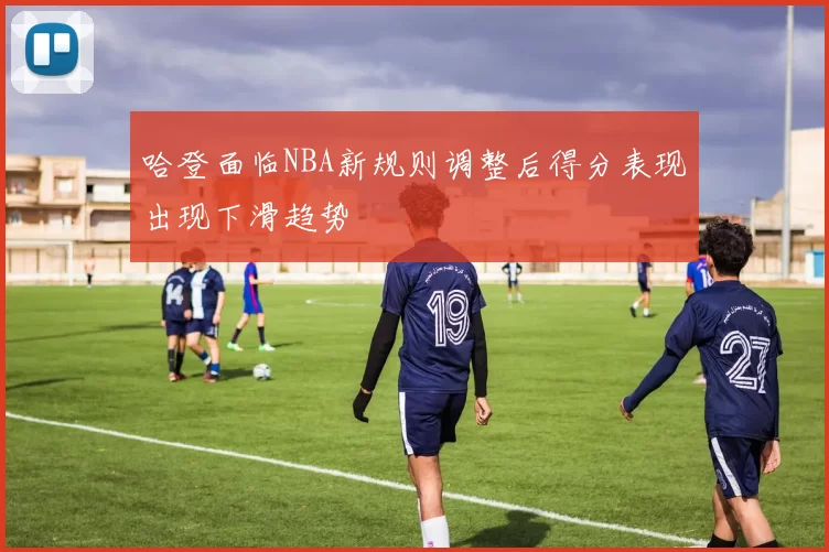 哈登面临NBA新规则调整后得分表现出现下滑趋势