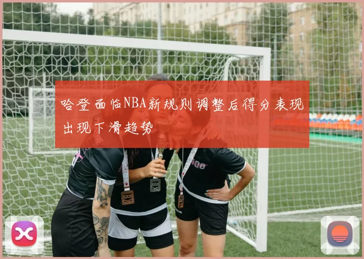 哈登面临NBA新规则调整后得分表现出现下滑趋势