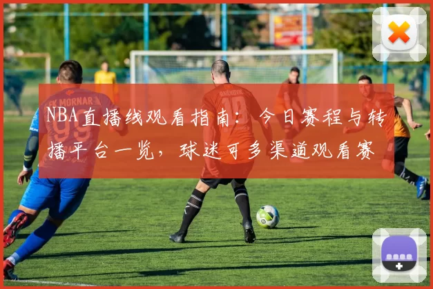 NBA直播线观看指南：今日赛程与转播平台一览，球迷可多渠道观看赛事直播