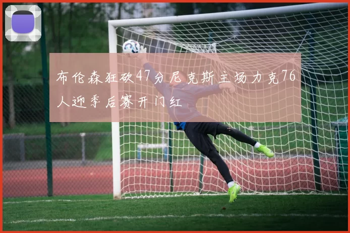 布伦森狂砍47分尼克斯主场力克76人迎季后赛开门红