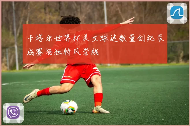 卡塔尔世界杯美女球迷数量创纪录成赛场独特风景线