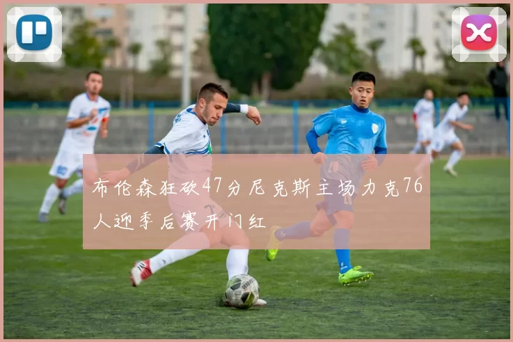 布伦森狂砍47分尼克斯主场力克76人迎季后赛开门红