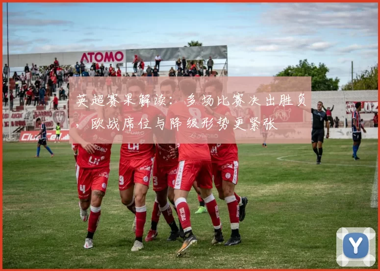 英超赛果解读：多场比赛决出胜负，欧战席位与降级形势更紧张