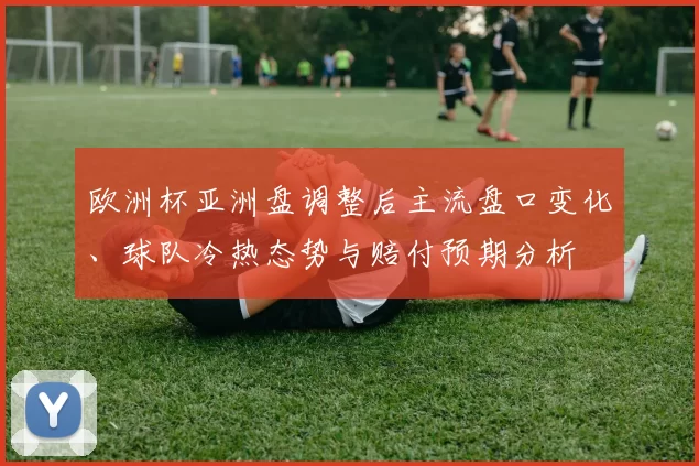 欧洲杯亚洲盘调整后主流盘口变化、球队冷热态势与赔付预期分析