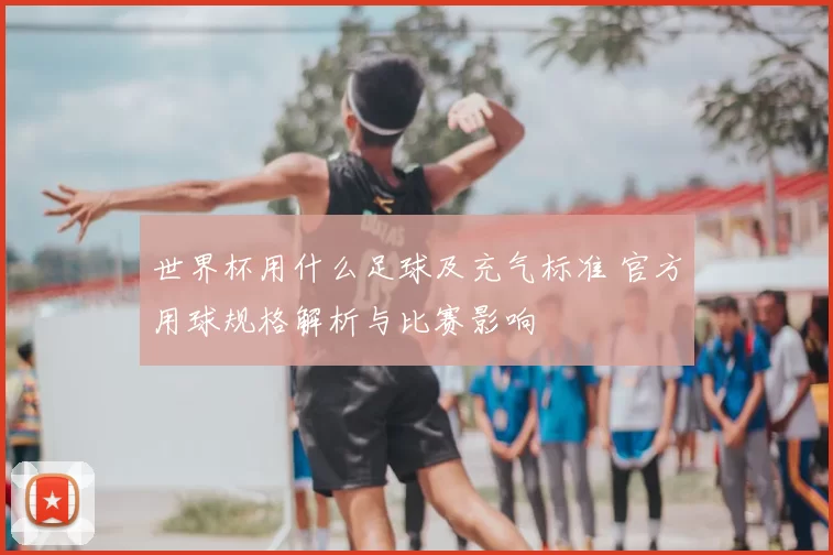 世界杯用什么足球及充气标准 官方用球规格解析与比赛影响